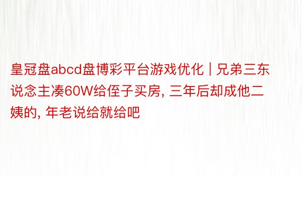 皇冠盘abcd盘博彩平台游戏优化 | 兄弟三东说念主凑60W给侄子买房, 三年后却成他二姨的, 年老说给就给吧