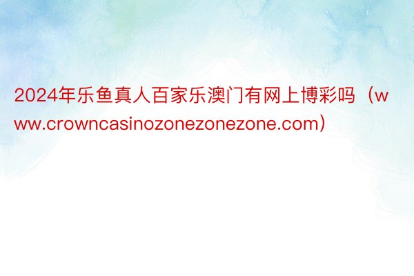2024年乐鱼真人百家乐澳门有网上博彩吗（www.crowncasinozonezonezone.com）