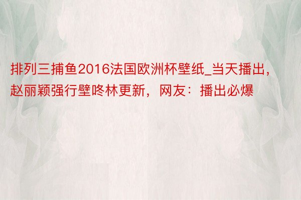 排列三捕鱼2016法国欧洲杯壁纸_当天播出，赵丽颖强行壁咚林更新，网友：播出必爆