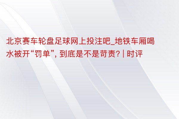 北京赛车轮盘足球网上投注吧_地铁车厢喝水被开“罚单”, 到底是不是苛责? | 时评