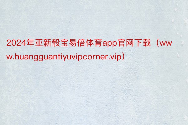 2024年亚新骰宝易倍体育app官网下载（www.huangguantiyuvipcorner.vip）