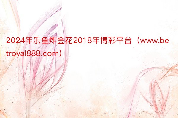 2024年乐鱼炸金花2018年博彩平台（www.betroyal888.com）