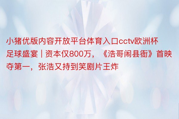 小猪优版内容开放平台体育入口cctv欧洲杯足球盛宴 | 资本仅800万，《浩哥闹县衙》首映夺第一，张浩又持到笑剧片王炸