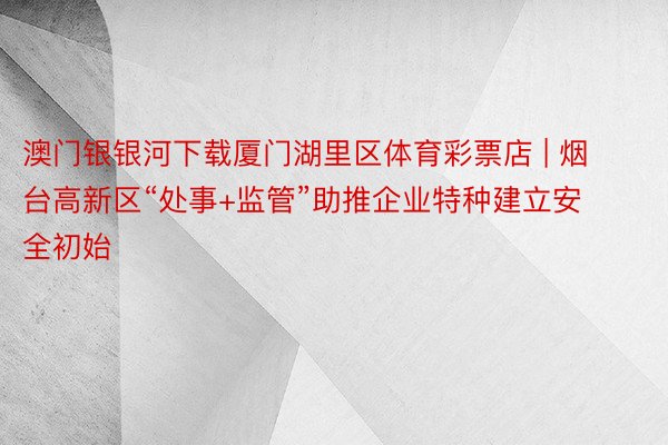 澳门银银河下载厦门湖里区体育彩票店 | 烟台高新区“处事+监管”助推企业特种建立安全初始