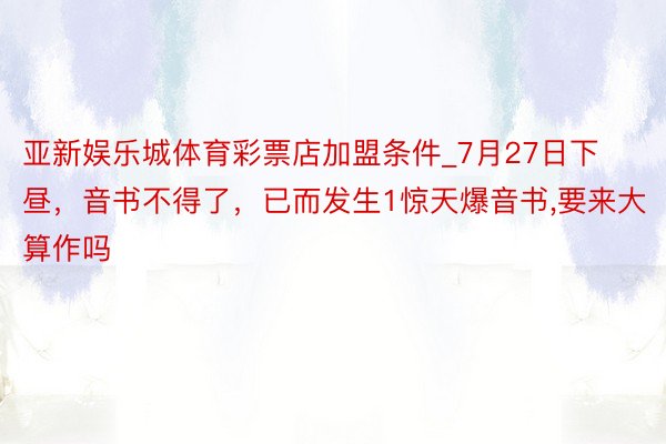 亚新娱乐城体育彩票店加盟条件_7月27日下昼，音书不得了，已而发生1惊天爆音书，要来大算作吗