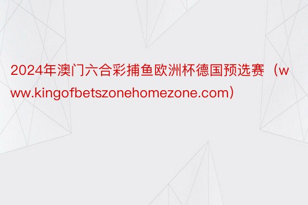 2024年澳门六合彩捕鱼欧洲杯德国预选赛（www.kingofbetszonehomezone.com）