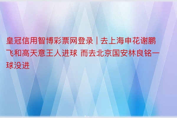 皇冠信用智博彩票网登录 | 去上海申花谢鹏飞和高天意王人进球 而去北京国安林良铭一球没进