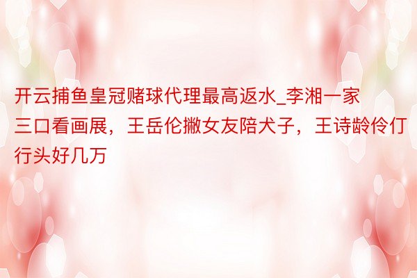 开云捕鱼皇冠赌球代理最高返水_李湘一家三口看画展，王岳伦撇女友陪犬子，王诗龄伶仃行头好几万