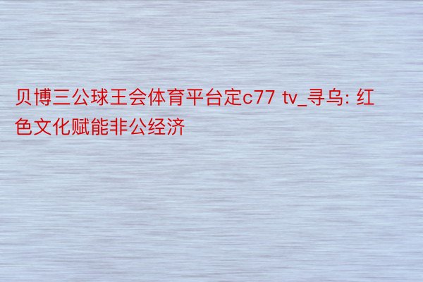 贝博三公球王会体育平台定c77 tv_寻乌: 红色文化赋能非公经济