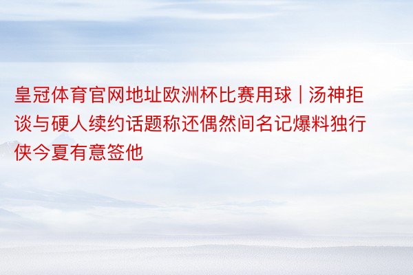 皇冠体育官网地址欧洲杯比赛用球 | 汤神拒谈与硬人续约话题称还偶然间名记爆料独行侠今夏有意签他