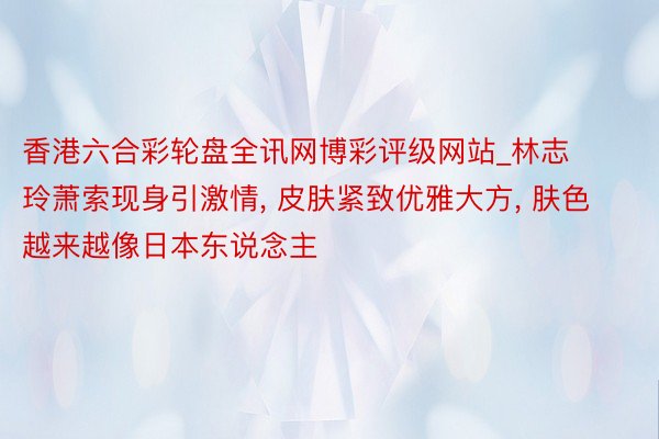 香港六合彩轮盘全讯网博彩评级网站_林志玲萧索现身引激情, 皮肤紧致优雅大方, 肤色越来越像日本东说念主