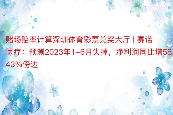 赌场赔率计算深圳体育彩票兑奖大厅 | 赛诺医疗：预测2023年1-6月失掉，净利润同比增58.43%傍边