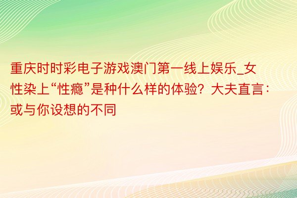 重庆时时彩电子游戏澳门第一线上娱乐_女性染上“性瘾”是种什么样的体验？大夫直言：或与你设想的不同