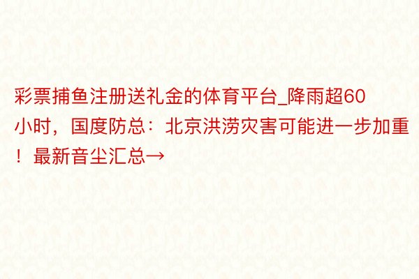 彩票捕鱼注册送礼金的体育平台_降雨超60小时，国度防总：北京洪涝灾害可能进一步加重！最新音尘汇总→