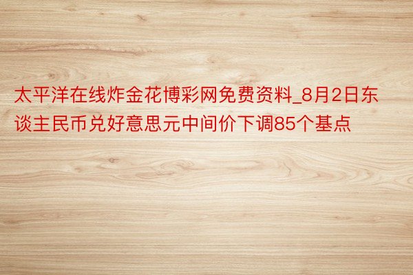 太平洋在线炸金花博彩网免费资料_8月2日东谈主民币兑好意思元中间价下调85个基点