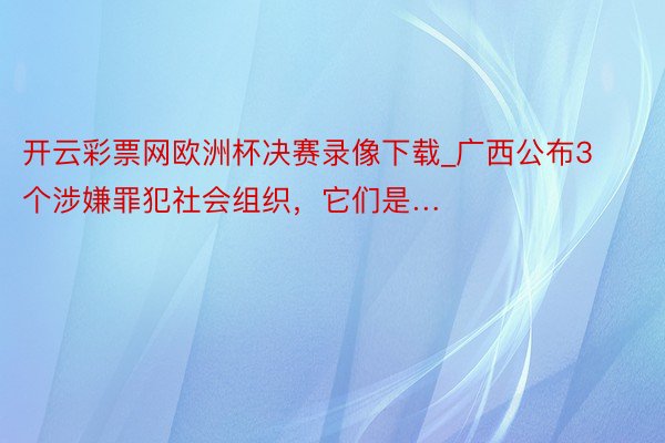 开云彩票网欧洲杯决赛录像下载_广西公布3个涉嫌罪犯社会组织，它们是…