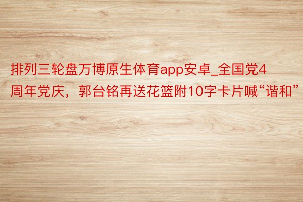 排列三轮盘万博原生体育app安卓_全国党4周年党庆，郭台铭再送花篮附10字卡片喊“谐和”