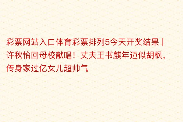 彩票网站入口体育彩票排列5今天开奖结果 | 许秋怡回母校献唱!丈夫王书麒年迈似胡枫,传身家过亿女儿超帅气