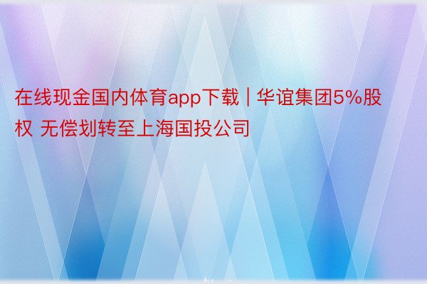 在线现金国内体育app下载 | 华谊集团5%股权 无偿划转至上海国投公司