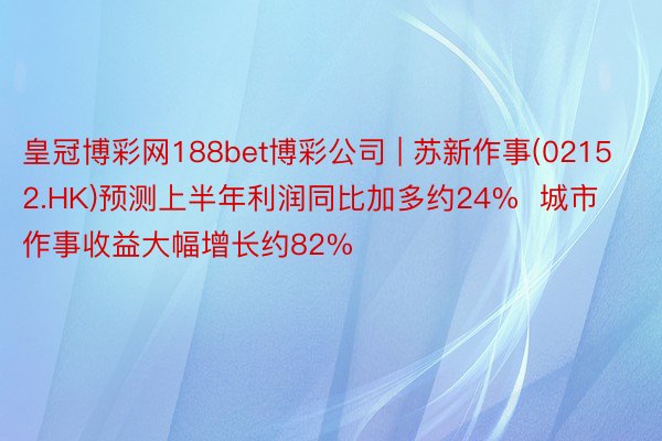 皇冠博彩网188bet博彩公司 | 苏新作事(02152.HK)预测上半年利润同比加多约24% 城市作事收益大幅增长约82%