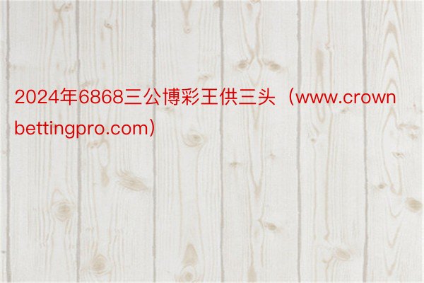 2024年6868三公博彩王供三头(www.crownbettingpro.com)