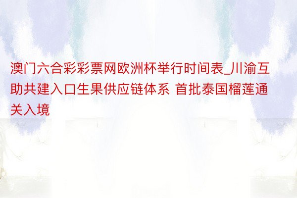 澳门六合彩彩票网欧洲杯举行时间表_川渝互助共建入口生果供应链体系 首批泰国榴莲通关入境