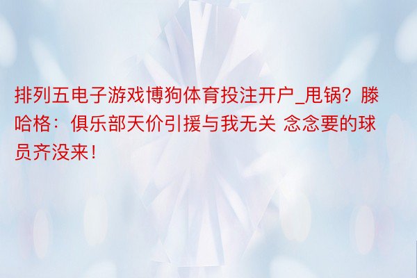 排列五电子游戏博狗体育投注开户_甩锅？滕哈格：俱乐部天价引援与我无关 念念要的球员齐没来！