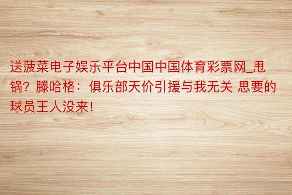 送菠菜电子娱乐平台中国中国体育彩票网_甩锅？滕哈格：俱乐部天价引援与我无关 思要的球员王人没来！