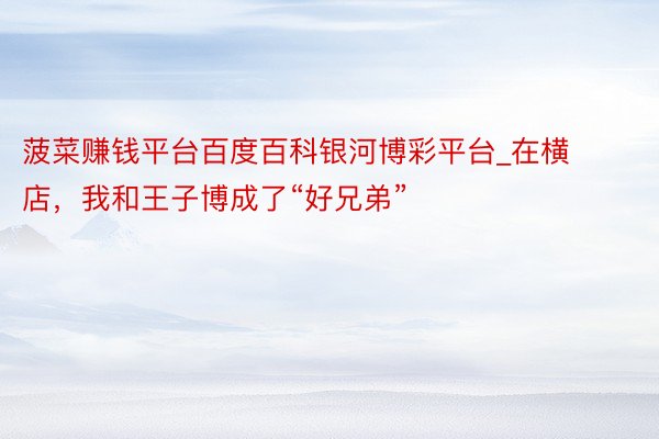 菠菜赚钱平台百度百科银河博彩平台_在横店，我和王子博成了“好兄弟”