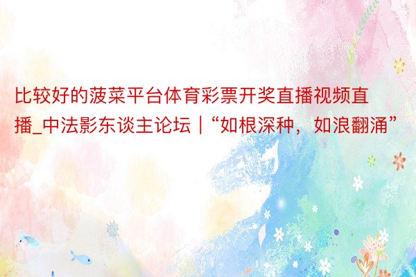 比较好的菠菜平台体育彩票开奖直播视频直播_中法影东谈主论坛｜“如根深种，如浪翻涌”