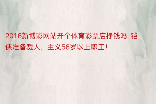 2016新博彩网站开个体育彩票店挣钱吗_铠侠准备裁人,主义56岁以上职工!