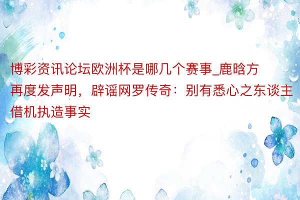 博彩资讯论坛欧洲杯是哪几个赛事_鹿晗方再度发声明，辟谣网罗传奇：别有悉心之东谈主借机执造事实