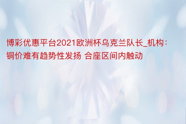 博彩优惠平台2021欧洲杯乌克兰队长_机构:铜价难有趋势性发扬 合座区间内触动