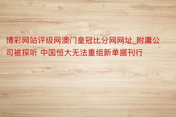 博彩网站评级网澳门皇冠比分网网址_附庸公司被探听 中国恒大无法重组新单据刊行