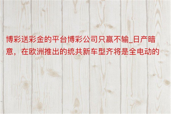 博彩送彩金的平台博彩公司只赢不输_日产暗意,在欧洲推出的统共新车型齐将是全电动的