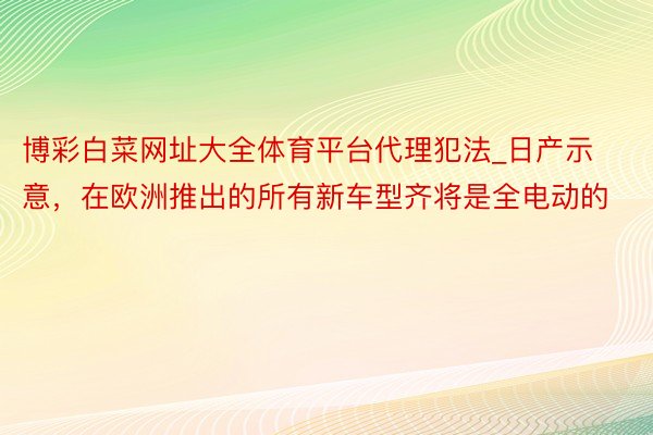 博彩白菜网址大全体育平台代理犯法_日产示意，在欧洲推出的所有新车型齐将是全电动的