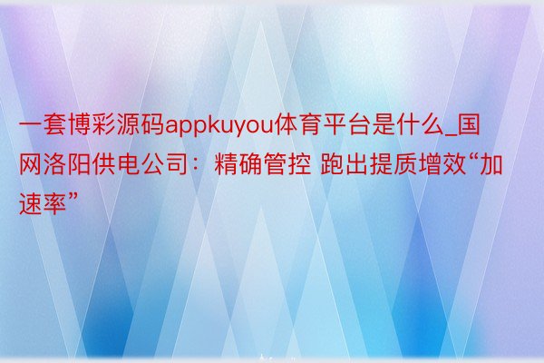 一套博彩源码appkuyou体育平台是什么_国网洛阳供电公司：精确管控 跑出提质增效“加速率”