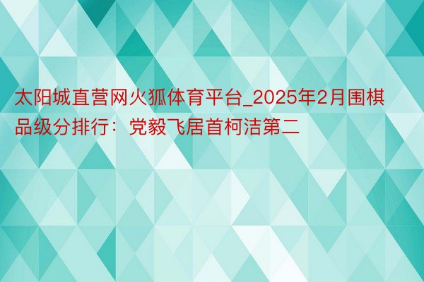 太阳城直营网火狐体育平台_2025年2月围棋品级分排行：党毅飞居首柯洁第二