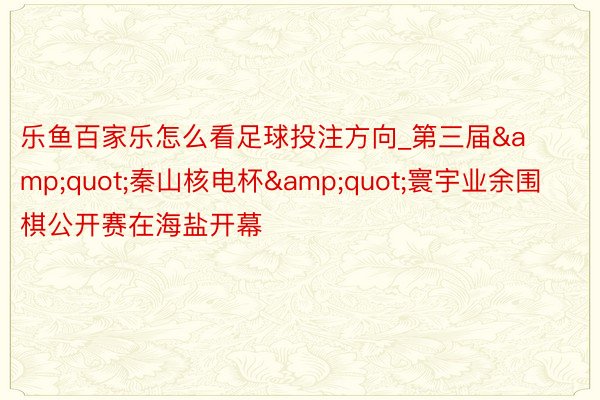 乐鱼百家乐怎么看足球投注方向_第三届&quot;秦山核电杯&quot;寰宇业余围棋公开赛在海盐开幕