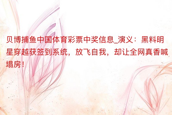 贝博捕鱼中国体育彩票中奖信息_演义：黑料明星穿越获签到系统，放飞自我，却让全网真香喊塌房！