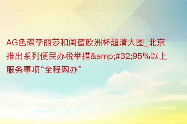 AG色碟李丽莎和闺蜜欧洲杯超清大图_北京推出系列便民办税举措&#32;95%以上服务事项“全程网办”