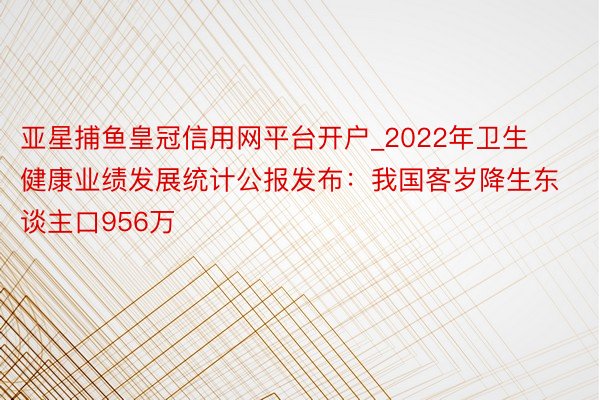 亚星捕鱼皇冠信用网平台开户_2022年卫生健康业绩发展统计公报发布：我国客岁降生东谈主口956万